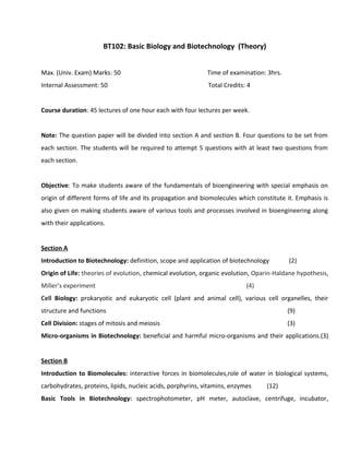 BT102: Basic Biology and Biotechnology (Theory)
Max. (Univ. Exam) Marks: 50 Time of examination: 3hrs.
Internal Assessment: 50 Total Credits: 4
Course duration: 45 lectures of one hour each with four lectures per week.
Note: The question paper will be divided into section A and section B. Four questions to be set from
each section. The students will be required to attempt 5 questions with at least two questions from
each section.
Objective: To make students aware of the fundamentals of bioengineering with special emphasis on
origin of different forms of life and its propagation and biomolecules which constitute it. Emphasis is
also given on making students aware of various tools and processes involved in bioengineering along
with their applications.
Section A
Introduction to Biotechnology: definition, scope and application of biotechnology (2)
Origin of Life: theories of evolution, chemical evolution, organic evolution, Oparin-Haldane hypothesis,
Miller’s experiment (4)
Cell Biology: prokaryotic and eukaryotic cell (plant and animal cell), various cell organelles, their
structure and functions (9)
Cell Division: stages of mitosis and meiosis (3)
Micro-organisms in Biotechnology: beneficial and harmful micro-organisms and their applications.(3)
Section B
Introduction to Biomolecules: interactive forces in biomolecules,role of water in biological systems,
carbohydrates, proteins, lipids, nucleic acids, porphyrins, vitamins, enzymes (12)
Basic Tools in Biotechnology: spectrophotometer, pH meter, autoclave, centrifuge, incubator,
 
