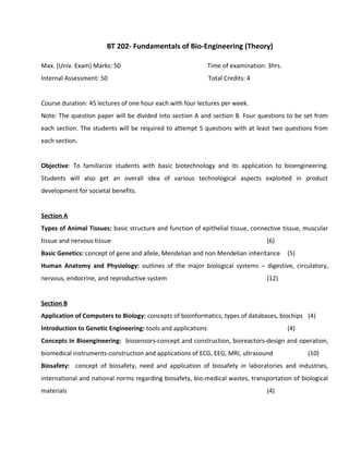 BT 202- Fundamentals of Bio-Engineering (Theory)
Max. (Univ. Exam) Marks: 50 Time of examination: 3hrs.
Internal Assessment: 50 Total Credits: 4
Course duration: 45 lectures of one hour each with four lectures per week.
Note: The question paper will be divided into section A and section B. Four questions to be set from
each section. The students will be required to attempt 5 questions with at least two questions from
each section.
Objective: To familiarize students with basic biotechnology and its application to bioengineering.
Students will also get an overall idea of various technological aspects exploited in product
development for societal benefits.
Section A
Types of Animal Tissues: basic structure and function of epithelial tissue, connective tissue, muscular
tissue and nervous tissue (6)
Basic Genetics: concept of gene and allele, Mendelian and non Mendelian inheritance (5)
Human Anatomy and Physiology: outlines of the major biological systems – digestive, circulatory,
nervous, endocrine, and reproductive system (12)
Section B
Application of Computers to Biology: concepts of bioinformatics, types of databases, biochips (4)
Introduction to Genetic Engineering: tools and applications (4)
Concepts in Bioengineering: biosensors-concept and construction, bioreactors-design and operation,
biomedical instruments-construction and applications of ECG, EEG, MRI, ultrasound (10)
Biosafety: concept of biosafety, need and application of biosafety in laboratories and industries,
international and national norms regarding biosafety, bio-medical wastes, transportation of biological
materials (4)
 