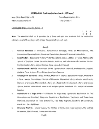 ME104/204: Engineering Mechanics I (Theory)
Max. (Univ. Exam) Marks: 50 Time of examination: 3hrs.
Internal Assessment: 50 Total Credits: 4
ME101/201)-Engineering Mechanics – I
L T P
3 1 0
Note: The examiner shall set 8 questions i.e. 4 from each part and students shall be required to
attempt a total of 5 questions with at least 2 questions from each part.
Part A
1. General Principles – Mechanics. Fundamental Concepts, Units of Measurement, The
International System of Units, Numerical Calculations, General Procedure for Analysis.
1. Force Vectors – Scalars and Vectors, Vector Operations, Vector Addition of Forces, Addition of a
System of Coplanar Forces, Cartesian Vectors, Addition and Subtraction of Cartesian Vectors,
Position Vectors, Force Vector Directed Along a Line, Dot Product.
2. Equilibrium of a Particle – Condition for the Equilibrium of a Particle, the Free-Body Diagram,
Coplanar Force Systems, Three-Dimensional Force Systems.
3. Force System Resultants – Cross Product, Moment of a Force - Scalar Formulation, Moment of
a Force - Vector Formulation, Principle of Moments, Moment of a Force about a specific Axis,
Moment of a Couple, Movement of a Force on a Rigid Body, Resultants of a Force and Couple
System, Further reduction of a Force and Couple System, Reduction of a Simple Distributed
Loading.
4. Equilibrium of a Rigid Body – Conditions for Rigid-Body Equilibrium, Equilibrium in Two
Dimensions and Free-Body Diagrams, Equations of Equilibrium, Two-Force and Three-Force
Members, Equilibrium in Three Dimensions, Free-Body Diagrams, Equations of Equilibrium,
Constraints for a Rigid-Body.
5. Structural Analysis – Simple Trusses, The Method of Joints, Zero-Force Members, The Method
of Sections, Space Trusses, Frames and Machines.
Part B
 