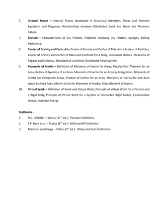 6. Internal Forces – Internal Forces developed in Structural Members, Shear and Moment
Equations and Diagrams, Relationships between Distributed Load and Shear and Moment,
Cables.
7. Friction – Characteristics of Dry Friction, Problems Involving Dry Friction, Wedges, Rolling
Resistance.
8. Center of Gravity and Centroid – Center of Gravity and Center of Mass for a System of Particles,
Center of Gravity and Center of Mass and Centroid for a Body, Composite Bodies, Theorems of
Pappus and Goldinus, Resultant of a General Distributed Force System.
9. Moments of Inertia – Definition of Moments of Inertia for Areas, Parallel-Axis Theorem for an
Area, Radius of Gyration of an Area, Moments of Inertia for an Area by Integration, Moments of
Inertia for Composite Areas, Product of Inertia for an Area, Moments of Inertia for and Area
about Inclined Axes, Mohr's Circle for Moments of Inertia, Mass Moment of Inertia.
10. Virtual Work – Definition of Work and Virtual Work, Principle of Virtual Work for a Particle and
a Rigid Body, Principle of Virtual Work for a System of Connected Rigid Bodies, Conservative
Forces, Potential Energy.
Textbooks -
1. R.C. Hibbeler – Statics (11th
ed.) - Pearson Publishers
2. F.P. Beer et al. – Statics (8th
ed.) - McGrawHill Publishers
3. Merriam and Kraige – Statics (5th
ed.) - Wiley and Sons Publishers
 