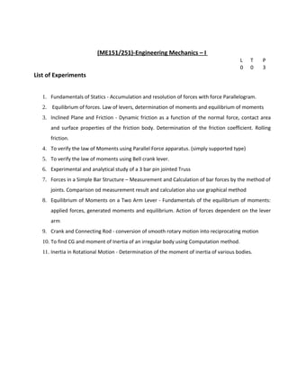 (ME151/251)-Engineering Mechanics – I
L T P
0 0 3
List of Experiments
1. Fundamentals of Statics - Accumulation and resolution of forces with force Parallelogram.
2. Equilibrium of forces. Law of levers, determination of moments and equilibrium of moments
3. Inclined Plane and Friction - Dynamic friction as a function of the normal force, contact area
and surface properties of the friction body. Determination of the friction coefficient. Rolling
friction.
4. To verify the law of Moments using Parallel Force apparatus. (simply supported type)
5. To verify the law of moments using Bell crank lever.
6. Experimental and analytical study of a 3 bar pin jointed Truss
7. Forces in a Simple Bar Structure – Measurement and Calculation of bar forces by the method of
joints. Comparison od measurement result and calculation also use graphical method
8. Equilibrium of Moments on a Two Arm Lever - Fundamentals of the equilibrium of moments:
applied forces, generated moments and equilibrium. Action of forces dependent on the lever
arm
9. Crank and Connecting Rod - conversion of smooth rotary motion into reciprocating motion
10. To find CG and moment of Inertia of an irregular body using Computation method.
11. Inertia in Rotational Motion - Determination of the moment of inertia of various bodies.
 