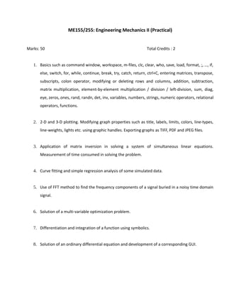 ME155/255: Engineering Mechanics II (Practical)
Marks: 50 Total Credits : 2
1. Basics such as command window, workspace, m-files, clc, clear, who, save, load, format, ;, …, if,
else, switch, for, while, continue, break, try, catch, return, ctrl+C, entering matrices, transpose,
subscripts, colon operator, modifying or deleting rows and columns, addition, subtraction,
matrix multiplication, element-by-element multiplication / division / left-division, sum, diag,
eye, zeros, ones, rand, randn, det, inv, variables, numbers, strings, numeric operators, relational
operators, functions.
2. 2-D and 3-D plotting. Modifying graph properties such as title, labels, limits, colors, line-types,
line-weights, lights etc. using graphic handles. Exporting graphs as TIFF, PDF and JPEG files.
3. Application of matrix inversion in solving a system of simultaneous linear equations.
Measurement of time consumed in solving the problem.
4. Curve fitting and simple regression analysis of some simulated data.
5. Use of FFT method to find the frequency components of a signal buried in a noisy time domain
signal.
6. Solution of a multi-variable optimization problem.
7. Differentiation and integration of a function using symbolics.
8. Solution of an ordinary differential equation and development of a corresponding GUI.
 
