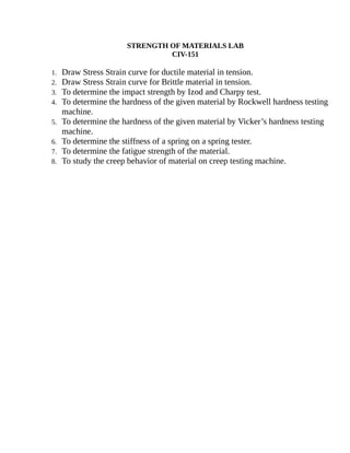 STRENGTH OF MATERIALS LAB
CIV-151
1. Draw Stress Strain curve for ductile material in tension.
2. Draw Stress Strain curve for Brittle material in tension.
3. To determine the impact strength by Izod and Charpy test.
4. To determine the hardness of the given material by Rockwell hardness testing
machine.
5. To determine the hardness of the given material by Vicker’s hardness testing
machine.
6. To determine the stiffness of a spring on a spring tester.
7. To determine the fatigue strength of the material.
8. To study the creep behavior of material on creep testing machine.
 