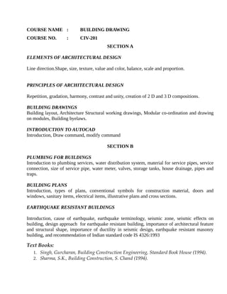 COURSE NAME : BUILDING DRAWING
COURSE NO. : CIV-201
SECTION A
ELEMENTS OF ARCHITECTURAL DESIGN
Line direction.Shape, size, texture, value and color, balance, scale and proportion.
PRINCIPLES OF ARCHITECTURAL DESIGN
Repetition, gradation, harmony, contrast and unity, creation of 2 D and 3 D compositions.
BUILDING DRAWINGS
Building layout, Architecture Structural working drawings, Modular co-ordination and drawing
on modules, Building byelaws.
INTRODUCTION TO AUTOCAD
Introduction, Draw command, modify command
SECTION B
PLUMBING FOR BUILDINGS
Introduction to plumbing services, water distribution system, material for service pipes, service
connection, size of service pipe, water meter, valves, storage tanks, house drainage, pipes and
traps.
BUILDING PLANS
Introduction, types of plans, conventional symbols for construction material, doors and
windows, sanitary items, electrical items, illustrative plans and cross sections.
EARTHQUAKE RESISTANT BUILDINGS
Introduction, cause of earthquake, earthquake terminology, seismic zone, seismic effects on
building, design approach for earthquake resistant building, importance of architectural feature
and structural shape, importance of ductility in seismic design, earthquake resistant masonry
building, and recommendation of Indian standard code IS 4326:1993
Text Books:
1. Singh, Gurcharan, Building Construction Engineering, Standard Book House (1994).
2. Sharma, S.K., Building Construction, S. Chand (1994).
 