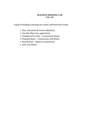 BUILDING DRAWING LAB
CIV- 251
A plan of building consisting two stories with three/four rooms:
1. Plan, Elevations & Section (Modular).
2. Site Plan (Bye laws application).
3. Foundation for walls – Construction details.
4. Proposed doors – Construction with details.
5. Roof & floor – details in construction.
6. Stair case details.
 