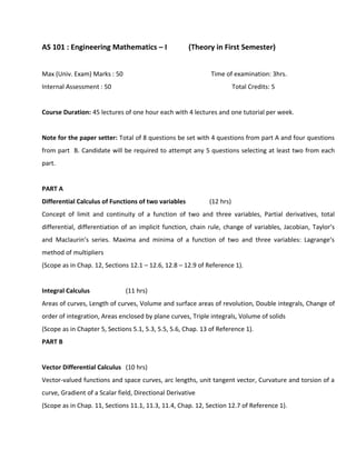 AS 101 : Engineering Mathematics – I (Theory in First Semester)
Max (Univ. Exam) Marks : 50 Time of examination: 3hrs.
Internal Assessment : 50 Total Credits: 5
Course Duration: 45 lectures of one hour each with 4 lectures and one tutorial per week.
Note for the paper setter: Total of 8 questions be set with 4 questions from part A and four questions
from part B. Candidate will be required to attempt any 5 questions selecting at least two from each
part.
PART A
Differential Calculus of Functions of two variables (12 hrs)
Concept of limit and continuity of a function of two and three variables, Partial derivatives, total
differential, differentiation of an implicit function, chain rule, change of variables, Jacobian, Taylor’s
and Maclaurin’s series. Maxima and minima of a function of two and three variables: Lagrange’s
method of multipliers
(Scope as in Chap. 12, Sections 12.1 – 12.6, 12.8 – 12.9 of Reference 1).
Integral Calculus (11 hrs)
Areas of curves, Length of curves, Volume and surface areas of revolution, Double integrals, Change of
order of integration, Areas enclosed by plane curves, Triple integrals, Volume of solids
(Scope as in Chapter 5, Sections 5.1, 5.3, 5.5, 5.6, Chap. 13 of Reference 1).
PART B
Vector Differential Calculus (10 hrs)
Vector-valued functions and space curves, arc lengths, unit tangent vector, Curvature and torsion of a
curve, Gradient of a Scalar field, Directional Derivative
(Scope as in Chap. 11, Sections 11.1, 11.3, 11.4, Chap. 12, Section 12.7 of Reference 1).
 