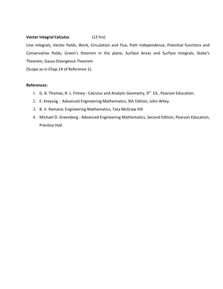 Vector Integral Calculus (12 hrs)
Line integrals, Vector fields, Work, Circulation and Flux, Path Independence, Potential functions and
Conservative fields, Green’s theorem in the plane, Surface Areas and Surface Integrals, Stoke’s
Theorem, Gauss Divergence Theorem
(Scope as in Chap.14 of Reference 1).
References:
1. G. B. Thomas, R. L. Finney : Calculus and Analytic Geometry, 9th
Ed., Pearson Education.
2. E. Kreyszig : Advanced Engineering Mathematics, 9th Edition, John Wiley.
3. B. V. Ramana: Engineering Mathematics, Tata McGraw Hill
4. Michael D. Greenberg : Advanced Engineering Mathematics, Second Edition, Pearson Education,
Prentice Hall.
 