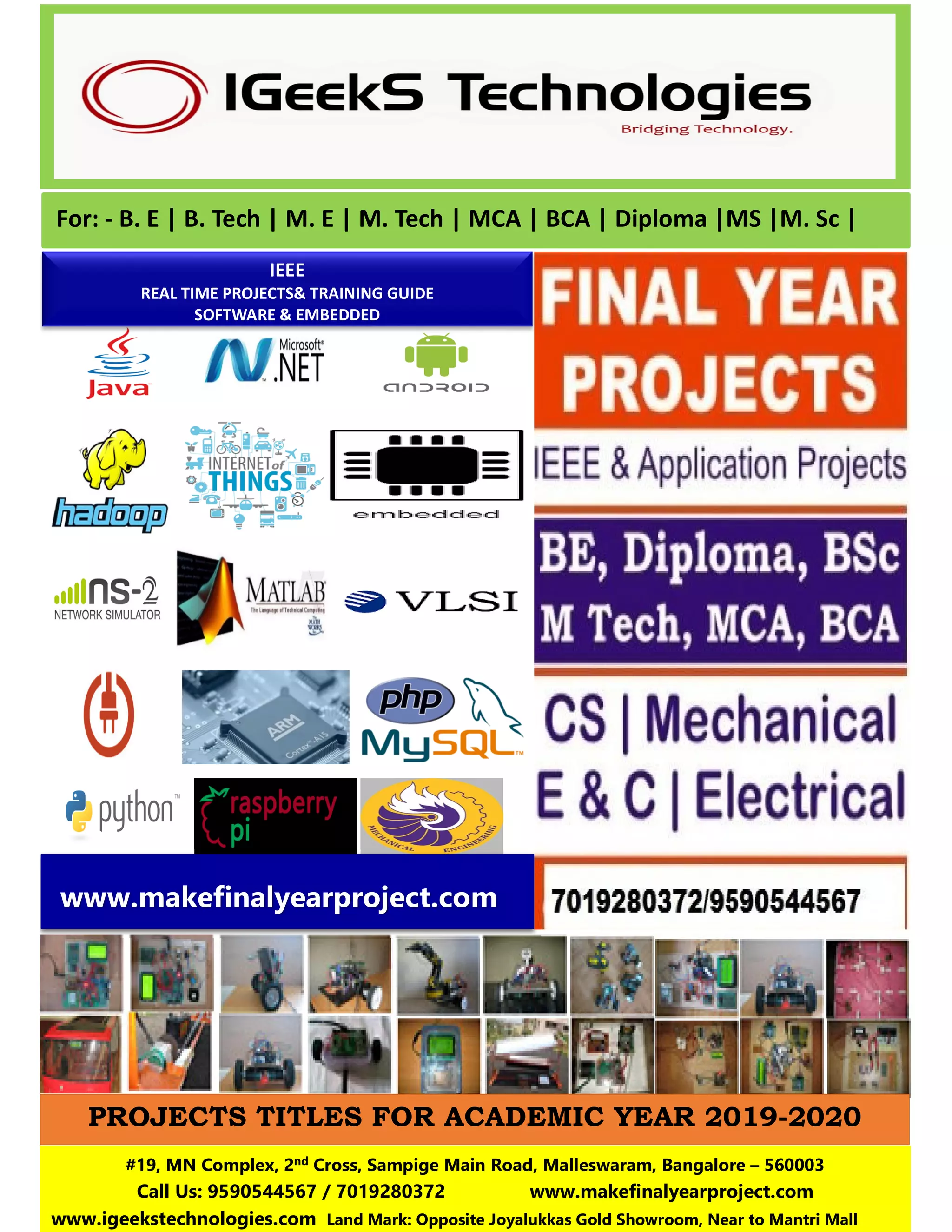 For: - B. E | B. Tech | M. E | M. Tech | MCA | BCA | Diploma |MS |M. Sc |
IEEE
REAL TIME PROJECTS& TRAINING GUIDE
SOFTWARE & EMBEDDED
#19, MN Complex, 2nd Cross, Sampige Main Road, Malleswaram, Bangalore – 560003
Call Us: 9590544567 / 7019280372 www.makefinalyearproject.com
www.igeekstechnologies.com Land Mark: Opposite Joyalukkas Gold Showroom, Near to Mantri Mall
www.makefinalyearproject.com
PROJECTS TITLES FOR ACADEMIC YEAR 2019-2020
 