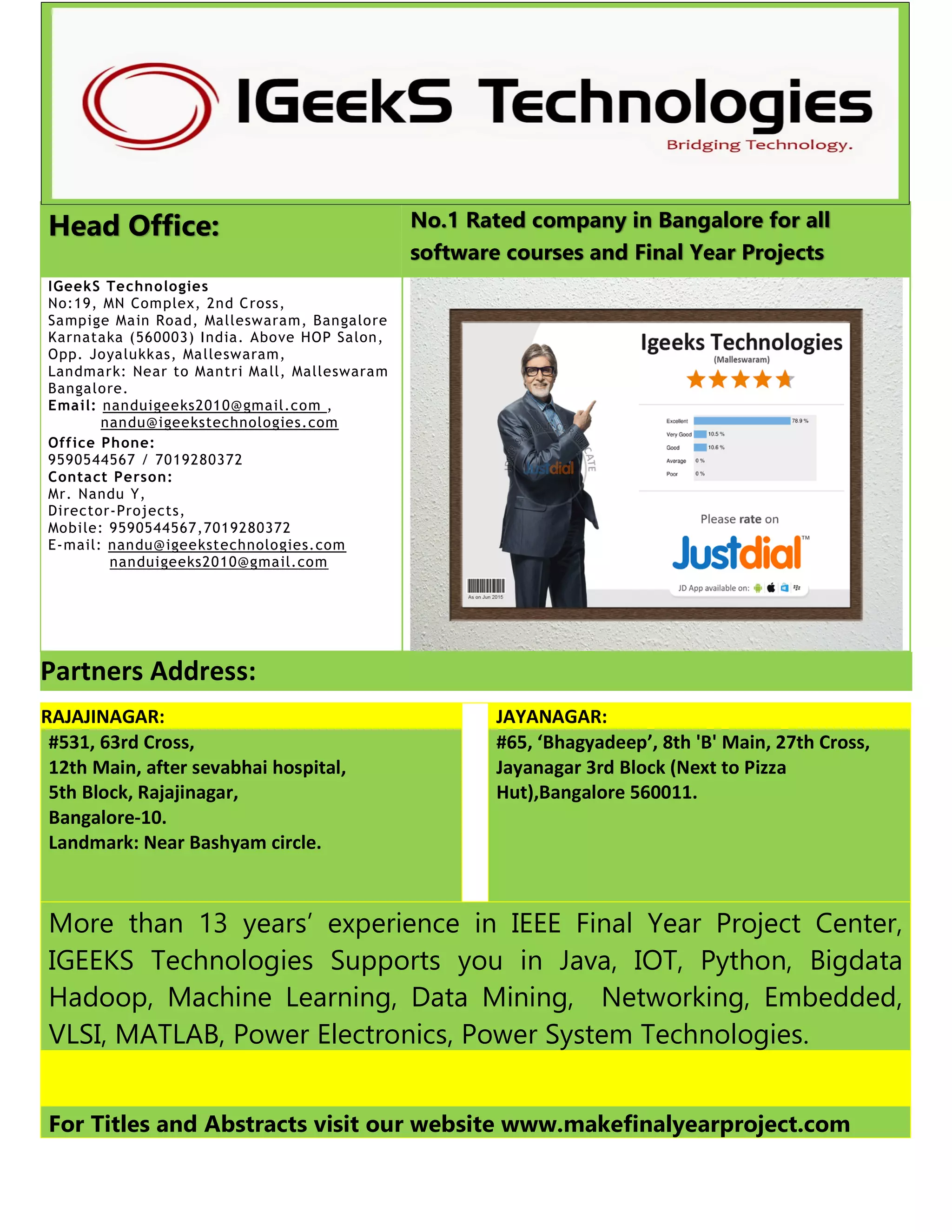 Head Office: No.1 Rated company in Bangalore for all
software courses and Final Year Projects
IGeekS Technologies
No:19, MN Complex, 2nd Cross,
Sampige Main Road, Malleswaram, Bangalore
Karnataka (560003) India. Above HOP Salon,
Opp. Joyalukkas, Malleswaram,
Landmark: Near to Mantri Mall, Malleswaram
Bangalore.
Email: nanduigeeks2010@gmail.com ,
nandu@igeekstechnologies.com
Office Phone:
9590544567 / 7019280372
Contact Person:
Mr. Nandu Y,
Director-Projects,
Mobile: 9590544567,7019280372
E-mail: nandu@igeekstechnologies.com
nanduigeeks2010@gmail.com
Partners Address:
RAJAJINAGAR: JAYANAGAR:
#531, 63rd Cross,
12th Main, after sevabhai hospital,
5th Block, Rajajinagar,
Bangalore-10.
Landmark: Near Bashyam circle.
#65, ‘Bhagyadeep’, 8th 'B' Main, 27th Cross,
Jayanagar 3rd Block (Next to Pizza
Hut),Bangalore 560011.
More than 13 years’ experience in IEEE Final Year Project Center,
IGEEKS Technologies Supports you in Java, IOT, Python, Bigdata
Hadoop, Machine Learning, Data Mining, Networking, Embedded,
VLSI, MATLAB, Power Electronics, Power System Technologies.
For Titles and Abstracts visit our website www.makefinalyearproject.com
 