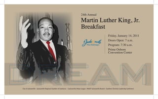 dream
24th Annual
Martin Luther King, Jr.
Breakfast
Friday, January 14, 2011
Doors Open: 7 a.m.
Program: 7:30 a.m.
Prime Osborn
Convention Center
City of Jacksonville • Jacksonville Regional Chamber of Commerce • Jacksonville Urban League • NAACP Jacksonville Branch • Southern Christian Leadership Conference
 