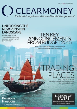 ISSUE 14 n MAY/JUNE 2015
The financial magazine from Fairstone Financial Management Ltd.
TENKEY
ANNOUNCEMENTS
FROMBUDGET2015
TRADING
PLACES
UNLOCKINGTHE
NEWPENSION
LANDSCAPE
Plus
Pensions
Freedom
It’s not just about picking
investments wisely, it’s holding them in
the most suitable place
Are you ready for the
responsibilities of being in
complete control over all
of your money?
Which of these could impact on your financial
plans, both positively and negatively?
Your questions answered
NATION OF
SAVERS
Year-on-year rise in the number
of long-term savers
 
