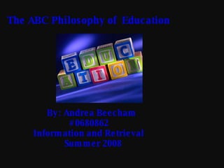 The ABC Philosophy of  Education By: Andrea Beecham   #0680862   Information and Retrieval   Summer 2008  