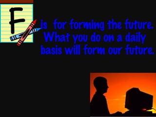 is  for forming the future.  What you do on a daily basis will form our future. 