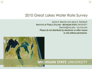 2010 Great Lakes Water Rate Survey Janice A. Beecher and Jason A. Kalmbach Institute of Public UtilitiesMichigan State University beecher@msu.edu  ipu.msu.edu Please do not distribute by electronic or other means or cite without permission.  MICHIGAN STATE UNIVERSITY 