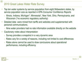 2010 Great Lakes Water Rate SurveyTop ten water systems by service population from eight Midwestern states, by service population size as reported in EPA Consumer Confidence ReportsIllinois, Indiana, Michigan*, Minnesota*, New York, Ohio, Pennsylvania, and Wisconsin (*no economic regulatory authority)Detailed data  were mined from tariffs and websites and supplemented with personal communications.Nine water providers had no rate information available directly on the websiteCautionary notes about interpretationSurvey provides a snapshot in a very dynamic areaRates vary for a variety of reasons, including not limited to cost differencesRates alone cannot be used to draw conclusions about operational performance, including efficiency