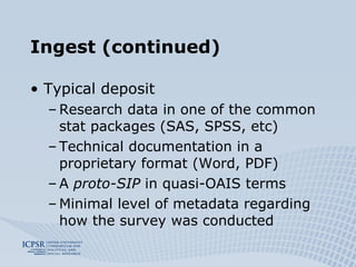 Ingest (continued) Typical deposit Research data in one of the common stat packages (SAS, SPSS, etc) Technical documentation in a proprietary format (Word, PDF) A  proto-SIP  in quasi-OAIS terms Minimal level of metadata regarding how the survey was conducted 