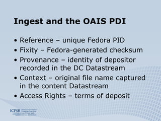 Ingest and the OAIS PDI Reference – unique Fedora PID Fixity – Fedora-generated checksum Provenance – identity of depositor recorded in the DC Datastream Context – original file name captured in the content Datastream Access Rights – terms of deposit 