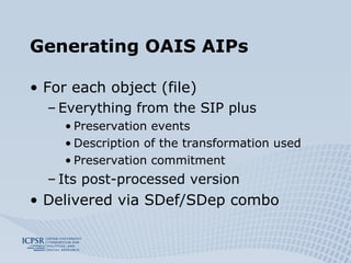 Generating OAIS AIPs For each object (file) Everything from the SIP plus Preservation events Description of the transformation used Preservation commitment Its post-processed version Delivered via SDef/SDep combo 