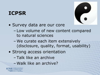 ICPSR Survey data are our core Low volume of new content compared to natural sciences We curate each item extensively (disclosure, quality, format, usability) Strong access orientation Talk like an archive Walk like an archive? 