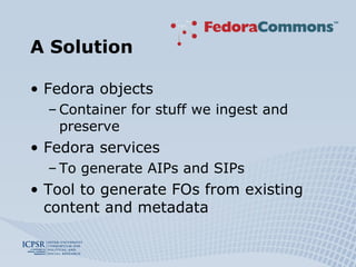 A Solution Fedora objects Container for stuff we ingest and preserve Fedora services To generate AIPs and SIPs Tool to generate FOs from existing content and metadata 