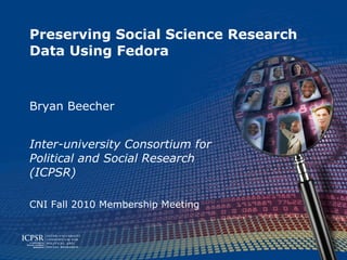Preserving Social Science Research Data Using Fedora Bryan Beecher Inter-university Consortium for Political and Social Research (ICPSR) CNI Fall 2010 Membership Meeting 