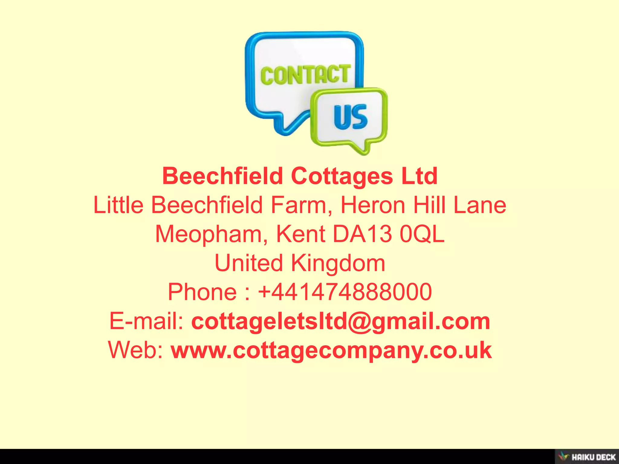 Beechfield Cottages Ltd
Little Beechfield Farm, Heron Hill Lane
Meopham, Kent DA13 0QL
United Kingdom
Phone : +441474888000
E-mail: cottageletsltd@gmail.com
Web: www.cottagecompany.co.uk