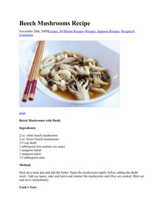 Beech Mushrooms Recipe
November 20th, 2009Recipes, 30-Minute Recipes, Recipes, Japanese Recipes, Recipes14
Comments

print
Beech Mushrooms with Dashi
Ingredients:
2 oz. white beech mushrooms
2 oz. brown beech mushrooms
1/3 cup dashi
1 tablespoon low-sodium soy sauce
1 teaspoon butter
1 teaspoon mirin
1/2 tablespoon sake
Method:
Heat up a saute pan and add the butter. Saute the mushrooms lightly before adding the dashi
stock. Add soy sauce, sake and mirin and simmer the mushrooms until they are cooked. Dish out
and serve immediately.
Cook’s Note:

 