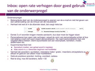 Inbox: open rate verhogen door goed gebruik
van de onderwerpregel
Onderwerpregel:
  Belangrijkste doel van de onderwerpregel is openen van de e-mail en niet het geven van
   een samenvatting van de inhoud van de nieuwsbrief
  Herhaal niet wat al in de afzender staat, dat voegt niets toe




   Eerste 3 a 4 woorden krijgen meeste aandacht, dus daar moet de trigger staan
   Personaliseren kan open rate verhogen: wissel de vorm van personalisatie echter af dus
    niet iedere e-mail met (voor-)naam personaliseren. Op naam personaliseren kan ook
    negatief effect hebben. Denk bijvoorbeeld ook aan woonplaats, kenteken, model,
    dealernaam etc.
   Experimenteer/test met:
       Sporadisch inzetten: een geheel woord in kapitalen
       Ieder woord m.u.v. lidwoorden beginnen met hoofdletter
   Vermijd (de woorden): euroteken, meerdere malen ‘gratis’, meerdere uitroeptekens achter
    elkaar en gebruik van alleen maar hoofdletters
   Gebruik positieve woorden: korting, voordeel, cadeau
   Niet te lang: max 60 karakters, liefst < 50
 