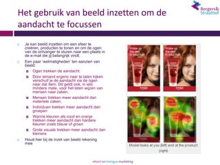 Het gebruik van beeld inzetten om de
aandacht te focussen
   Je kan beeld inzetten om een sfeer te
    creëren, producten te tonen en om de ogen
    van de ontvanger te sturen naar een plaats in
    de e-mail die jij belangrijk vindt.
   Een paar ‘wetmatigheden’ ten aanzien van
    beeld:
      Ogen trekken de aandacht.

      Door iemand ergens naar te laten kijken
        verschuif je de aandacht via de ogen
        naar dat item. Dit geldt ook, in iets
        mindere mate, voor het laten wijzen van
        mensen naar zaken.
      Mensen trekken meer aandacht dan
        materiele zaken,
      Individuen trekken meer aandacht dan
        groepen
      Warme kleuren als rood en oranje
        trekken meer aandacht dan hardere
        kleuren zoals blauw of groen
      Grote visuals trekken meer aandacht dan
        kleinere
   Houd hier bij de inzet van beeld rekening
    mee
 