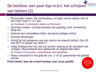 De leesfase: een paar tips m.b.t. het schrijven
van teksten (2)
   Persoonlijk maken. De verhouding u en jij/je versus wij/we, ons of
    het merk moet +/- 2:1 zijn.
       Voorbeeld: U ontvangt in plaats van Wij sturen
   Concreet maken: vermijd woorden als spoedig, snel, binnenkort,
    tijdig etc.,
   Gebruik een schreefloze letter, dat leest prettiger online
   Vermijd afkortingen
   Schrijf bij het aangeven van een datum de maand (vol)uit. Dus 30
    mei 2011 in plaats van 30/5/11.
   Voeg fixatiepunten toe, dat zijn punten waarop je de aandacht wilt
    vestigen. Bijvoorbeeld door gekleurde of vetgedrukte tekst.
       Cursief is voor quote’s, onderstrepen voor tekstlinken.
  Wees consistent in het gebruik van ‘u’ of ‘je’ gedurende het gehele
   proces
Final check: lees de e-mail hardop voor (voor jezelf)!
 
