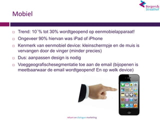 Mobiel

   Trend: 10`% tot 30% wordtgeopend op eenmobielapparaat!
   Ongeveer 90% hiervan was iPad of iPhone
   Kenmerk van eenmobiel device: kleinschermpje en de muis is
    vervangen door de vinger (minder precies)
   Dus: aanpassen design is nodig
   Voeggeografischesegmentatie toe aan de email (bijopenen is
    meetbaarwaar de email wordtgeopend! En op welk device)
 