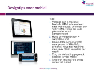 Designtips voor mobiel

                         Tips:
                         1. Verzend een e-mail met
                            flexibele HTML (die rendeert
                            naar type device) Of creëer een
                            ‘light’HTML-versie die in de
                            pre-header wordt
                            aangekondigd
                         2. Houd de verzendnaam +
                            subjectline kort
                         3. Gemiddelde schermgrootte
                            smartphone is 320x480px
                            (iPhone), houd hier rekening
                            mee (max 50-60 karakters per
                            regel)
                         4. Zorg dat de landing page ook
                            geschikt is voor mobiel
                         5. Altijd een link naar de online
                            versie v.d. e-mail
 