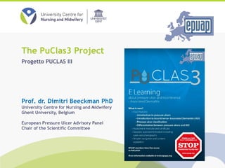 Prof. dr. Dimitri Beeckman PhD
University Centre for Nursing and Midwifery
Ghent University, Belgium
European Pressure Ulcer Advisory Panel
Chair of the Scientific Committee
The PuClas3 Project
Progetto PUCLAS III
 