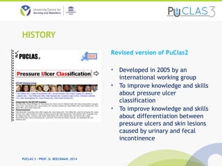 PUCLAS 3 – PROF. D. BEECKMAN, 2014
HISTORY
Revised version of PuClas2
• Developed in 2005 by an
international working group
• To improve knowledge and skills
about pressure ulcer
classification
• To improve knowledge and skills
about differentiation between
pressure ulcers and skin lesions
caused by urinary and fecal
incontinence
 