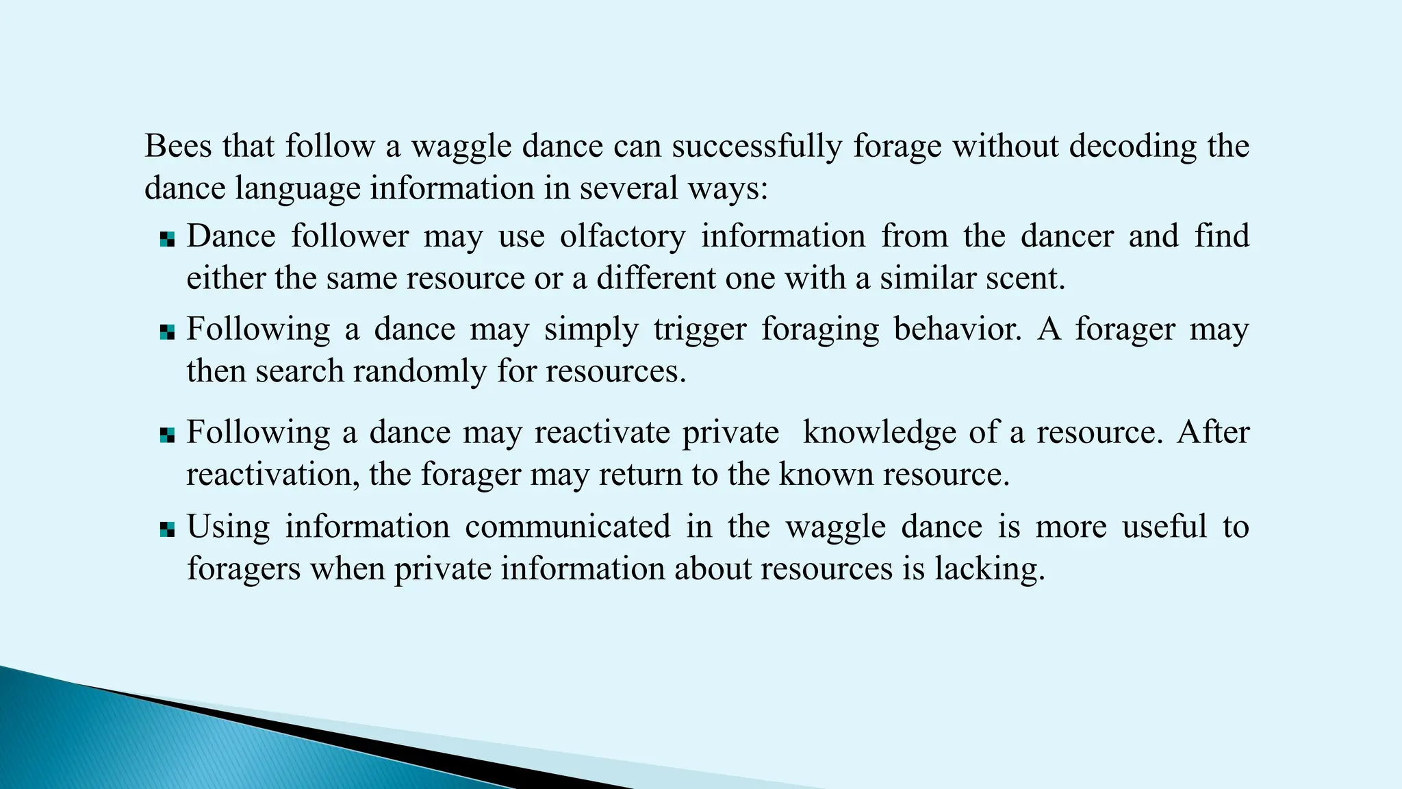 Bees that follow a waggle dance can successfully forage without decoding the
dance language information in several ways:
Dance follower may use olfactory information from the dancer and find
either the same resource or a different one with a similar scent.
Following a dance may simply trigger foraging behavior. A forager may
then search randomly for resources.
Following a dance may reactivate private knowledge of a resource. After
reactivation, the forager may return to the known resource.
Using information communicated in the waggle dance is more useful to
foragers when private information about resources is lacking.
 