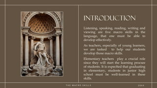 T H E M A C R O S K I L L S
INTRODUCTION
Listening, speaking, reading, writing and
viewing are five macro skills in the
language, that one must be able to
develop effectively.
As teachers, especially of young learners,
we are tasked to help our students
develop those macro skills.
Elementary teachers play a crucial role
since they will start the learning procsee
of students. It is expecfted that graduating
in elementary, students in junior high
school must be well-learned in these
skills.
2 0 X X
 