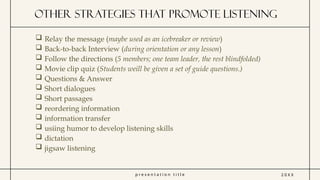 p r e s e n t a t i o n t i t l e
other strategies that promote listening
2 0 X X
 Relay the message (maybe used as an icebreaker or review)
 Back-to-back Interview (during orientation or any lesson)
 Follow the directions (5 members; one team leader, the rest blindfolded)
 Movie clip quiz (Students weill be given a set of guide questions.)
 Questions & Answer
 Short dialogues
 Short passages
 reordering information
 information transfer
 usiing humor to develop listening skills
 dictation
 jigsaw listening
 