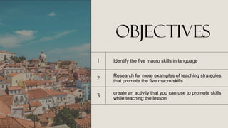 objectives
1 Identify the five macro skills in language
2
Research for more examples of teaching strategies
that promote the five macro skills
3
create an activity that you can use to promote skills
while teaching the lesson
 