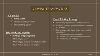p r e s e n t a t i o n t i t l e 2 0 X X
3Cs and 3Ss
 Film & Video
 Color, Character, Camera
 Story, Setting, Sound
Visual Thinking Strategy
• developed by Abigail Housen and Philip Yenawine
• Students silently examine carefully selected
art images
• The teacher asks these three open-ended
questions:
• What’s going on in this picture?
• What do you see that makes you say that?
• What more can we find?
viewing Frameworks
See, Think, and Wonder
 Paintings and photographs
• What do you see?
• What do you think about what you see?
• What does it make you wonder?
 