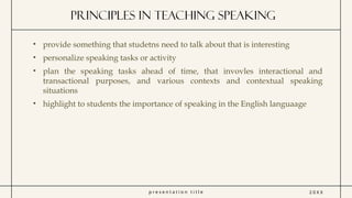 p r e s e n t a t i o n t i t l e
Principles in Teaching speaking
2 0 X X
• provide something that studetns need to talk about that is interesting
• personalize speaking tasks or activity
• plan the speaking tasks ahead of time, that invovles interactional and
transactional purposes, and various contexts and contextual speaking
situations
• highlight to students the importance of speaking in the English languaage
 