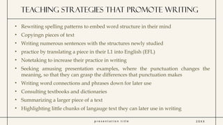 p r e s e n t a t i o n t i t l e
Teaching strategies that promote writing
2 0 X X
• Rewriting spelling patterns to embed word structure in their mind
• Copyingn pieces of text
• Writing numerous sentences with the structures newly studied
• practice by translating a piece in their L1 into English (EFL)
• Notetaking to increase their practice in writing
• Seeking amusing presentation examples, where the punctuation changes the
meaning, so that they can grasp the differences that punctuation makes
• Writing word connections and phrases down for later use
• Consulting textbooks and dictionaries
• Summarizing a larger piece of a text
• Highlighting little chunks of langauge text they can later use in writing
 