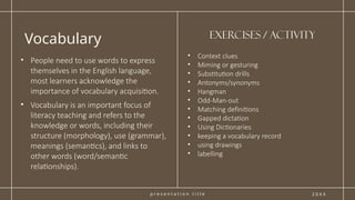 p r e s e n t a t i o n t i t l e
Vocabulary
2 0 X X
• Context clues
• Miming or gesturing
• Substitution drills
• Antonyms/synonyms
• Hangman
• Odd-Man-out
• Matching definitions
• Gapped dictation
• Using Dictionaries
• keeping a vocabulary record
• using drawings
• labelling
• People need to use words to express
themselves in the English language,
most learners acknowledge the
importance of vocabulary acquisition.
• ​
Vocabulary is an important focus of
literacy teaching and refers to the
knowledge or words, including their
structure (morphology), use (grammar),
meanings (semantics), and links to
other words (word/semantic
relationships).
Exercises / activity
 