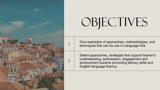 objectives
1
Give examples of approaches, methodologies, and
techniques that can be use in Language Arts
2
Select approaches, strategies that support learner’s
understanding, participation, engagement and
achievement towards promoting literacy skills and
English language fluency.
 