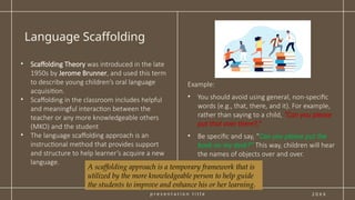 p r e s e n t a t i o n t i t l e
Language Scaffolding
2 0 X X
• Scaffolding Theory was introduced in the late
1950s by Jerome Brunner, and used this term
to describe young children’s oral language
acquisition.
• Scaffolding in the classroom includes helpful
and meaningful interaction between the
teacher or any more knowledgeable others
(MKO) and the student
• The language scaffolding approach is an
instructional method that provides support
and structure to help learner’s acquire a new
language.
Example:
• You should avoid using general, non-specific
words (e.g., that, there, and it). For example,
rather than saying to a child, “Can you please
put that over there?,”
• Be specific and say, “Can you please put the
book on my desk?” This way, children will hear
the names of objects over and over.
A scaffolding approach is a temporary framework that is
utilized by the more knowledgeable person to help guide
the students to improve and enhance his or her learning.
 