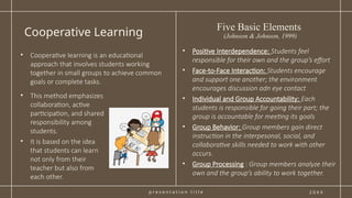 p r e s e n t a t i o n t i t l e
Cooperative Learning
2 0 X X
• This method emphasizes
collaboration, active
participation, and shared
responsibility among
students.
• It is based on the idea
that students can learn
not only from their
teacher but also from
each other.
• Positive Interdependence: Students feel
responsible for their own and the group’s effort
• Face-to-Face Interaction: Students encourage
and support one another; the environment
encourages discussion adn eye contact
• Individual and Group Accountability: Each
students is responsible for going their part; the
group is accountable for meeting its goals
• Group Behavior: Group members gain direct
instruction in the interpesonal, social, and
collaborative skills needed to work with other
occurs.
• Group Processing : Group members analyze their
own and the group’s ability to work together.
• Cooperative learning is an educational
approach that involves students working
together in small groups to achieve common
goals or complete tasks.
Five Basic Elements
(Johnson & Johnson, 1999)
 