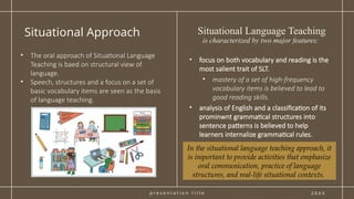 p r e s e n t a t i o n t i t l e
Situational Approach
2 0 X X
• focus on both vocabulary and reading is the
most salient trait of SLT.
• mastery of a set of high-frequency
vocabulary items is believed to lead to
good reading skills.
• analysis of English and a classification of its
prominwnt grammatical structures into
sentence patterns is believed to help
learners internalize grammatical rules.
• The oral approach of Situational Language
Teaching is baed on structural view of
language.
• Speech, structures and a focus on a set of
basic vocabulary items are seen as the basis
of language teaching.
Situational Language Teaching
is characterized by two major features:
In the situational language teaching approach, it
is important to provide activities that emphasize
oral communication, practice of language
structures, and real-life situational contexts.
 