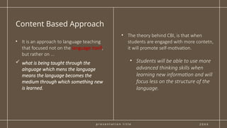 p r e s e n t a t i o n t i t l e
Content Based Approach
2 0 X X
• The theory behind CBI, is that when
students are engaged with more contetn,
it will promote self-motivation.
• Students will be able to use more
advanced thinking skills when
learning new information and will
focus less on the structure of the
language.
• It is an approach to language teaching
that focused not on the language itself,
but rather on ...
 what is being taught through the
alnguage which mens the language
means the language becomes the
medium through which something new
is learned.
 