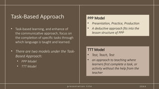 p r e s e n t a t i o n t i t l e
Task-Based Approach
2 0 X X
PPP Model
• Presentation, Practice, Production
• A deductive approach fits into the
lesson structure of PPP
• Task-based learning, and enhance of
the communicative approach, focus on
the completion of specific tasks through
which language is taught and learned.
• There are two models under the Task-
Based Approach:
• PPP Model
• TTT Model
TTT Model
• Test, Teach, Test
• an appraoch to teaching where
learners first complete a task, or
activity without the help from the
teacher
 
