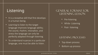 p r e s e n t a t i o n t i t l e
General format for
Listening Lesson
Listening
2 0 X X
• It is a receptive skill that first develops
in a human being.
• Learning to listen to the target
langauge improves langauge ability;
the sound, rhythm, intonation, and
stress the langauge can only be
perfectly adapted through listening.
• To understand nuances in a particular
langauge, one must be able to listen.
• Pre-listening
• While- Listening
• Post- listening
• Top-down process
• Bottom-up process
lISTENING PROCESSES
 