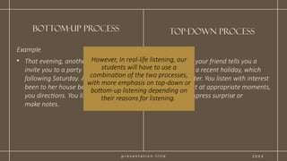 p r e s e n t a t i o n t i t l e
Top-down process
2 0 X X
Example
• That evening, another friend calls to
invite you to a party at her house the
following Saturday. As you’ve never
been to her house before, she gives
you directions. You listen carefully and
make notes.
Example
• Over lunch, your friend tells you a
story about a recent holiday, which
was a disaster. You listen with interest
and interject at appropriate moments,
maybe to express surprise or
sympathy.
bottom-up process
However, In real-life listening, our
students will have to use a
combination of the two processes,
with more emphasis on top-down or
bottom-up listening depending on
their reasons for listening.
 